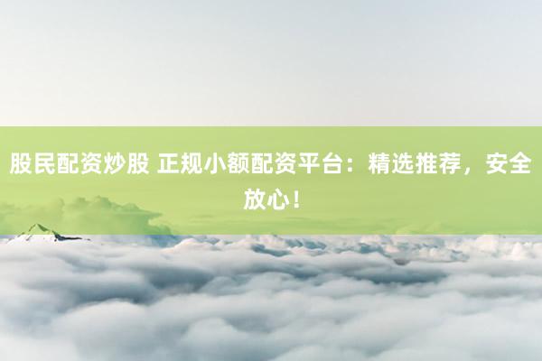股民配资炒股 正规小额配资平台：精选推荐，安全放心！