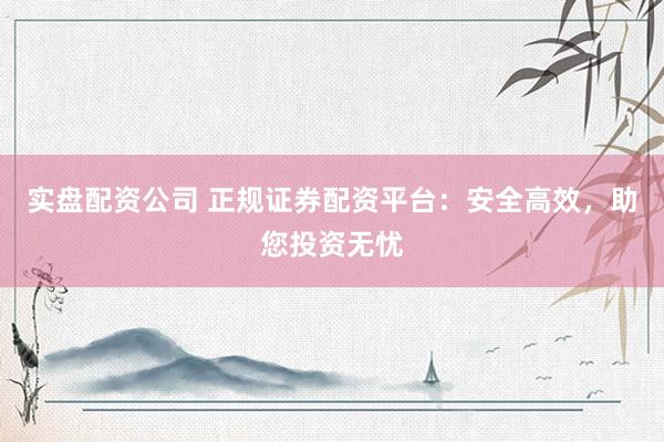 实盘配资公司 正规证券配资平台：安全高效，助您投资无忧