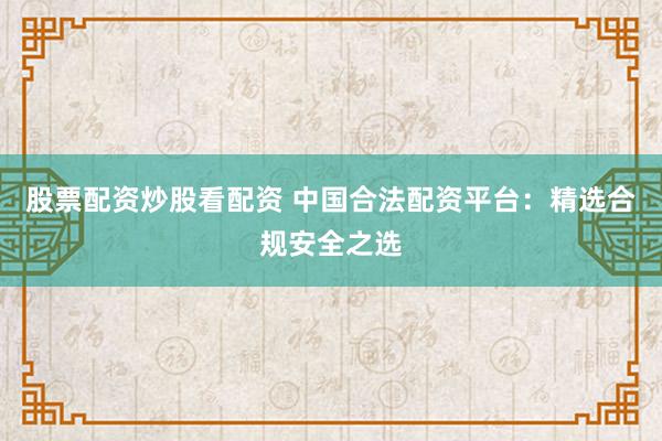 股票配资炒股看配资 中国合法配资平台：精选合规安全之选