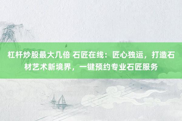 杠杆炒股最大几倍 石匠在线：匠心独运，打造石材艺术新境界，一键预约专业石匠服务