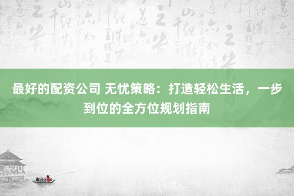 最好的配资公司 无忧策略：打造轻松生活，一步到位的全方位规划指南