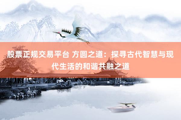 股票正规交易平台 方圆之道：探寻古代智慧与现代生活的和谐共融之道