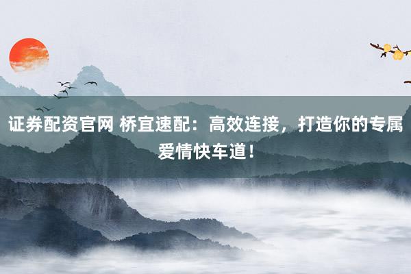 证券配资官网 桥宜速配：高效连接，打造你的专属爱情快车道！