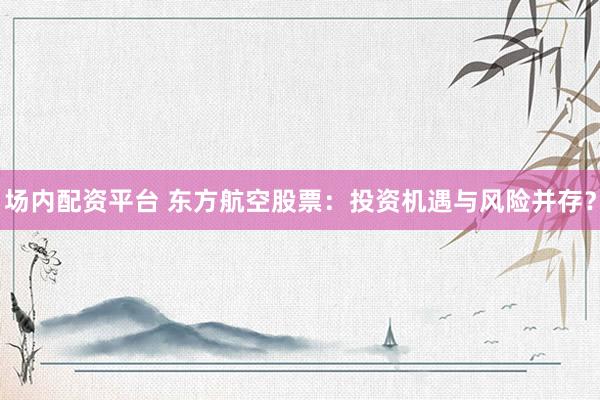 场内配资平台 东方航空股票：投资机遇与风险并存？
