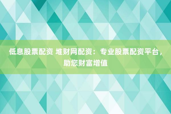 低息股票配资 堆财网配资：专业股票配资平台，助您财富增值