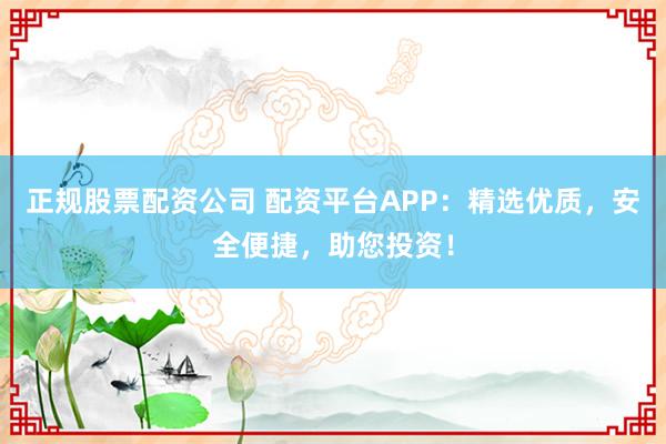 正规股票配资公司 配资平台APP：精选优质，安全便捷，助您投资！