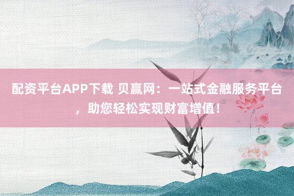 配资平台APP下载 贝赢网：一站式金融服务平台，助您轻松实现财富增值！