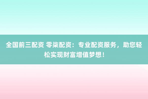 全国前三配资 零柒配资：专业配资服务，助您轻松实现财富增值梦想！