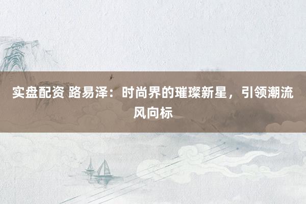 实盘配资 路易泽：时尚界的璀璨新星，引领潮流风向标