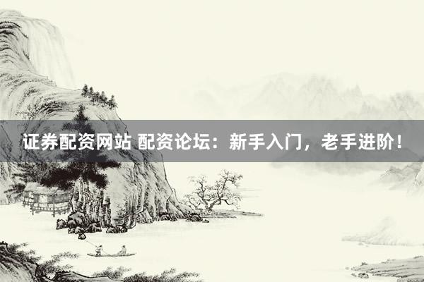 证券配资网站 配资论坛：新手入门，老手进阶！