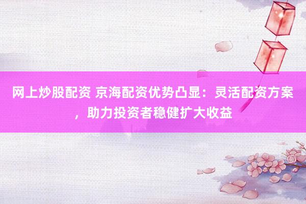 网上炒股配资 京海配资优势凸显：灵活配资方案，助力投资者稳健扩大收益