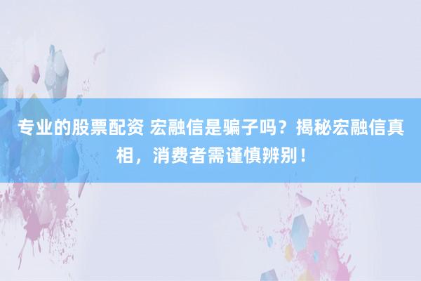 专业的股票配资 宏融信是骗子吗？揭秘宏融信真相，消费者需谨慎辨别！