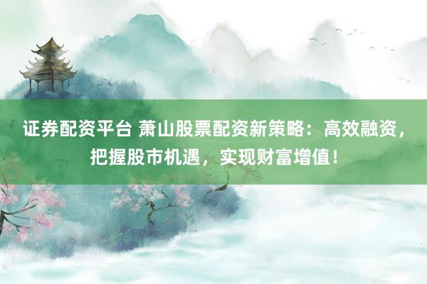 证券配资平台 萧山股票配资新策略：高效融资，把握股市机遇，实现财富增值！
