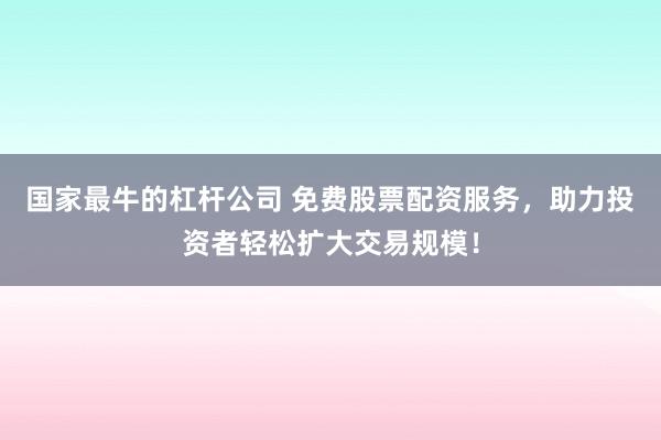 国家最牛的杠杆公司 免费股票配资服务，助力投资者轻松扩大交易规模！