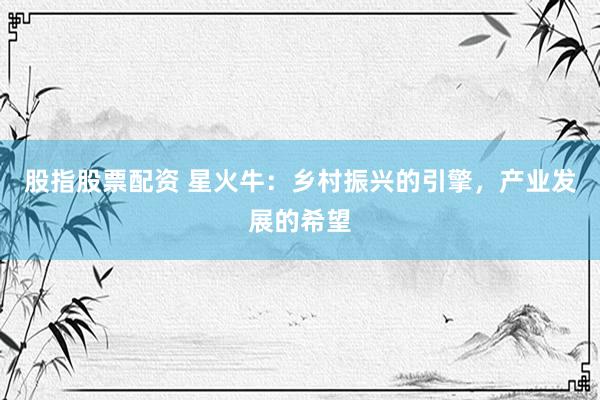 股指股票配资 星火牛：乡村振兴的引擎，产业发展的希望