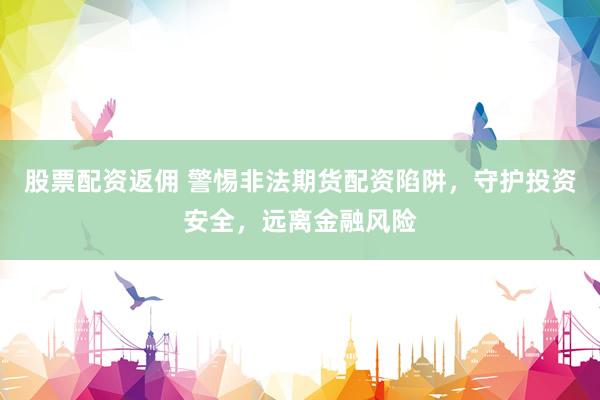 股票配资返佣 警惕非法期货配资陷阱，守护投资安全，远离金融风险