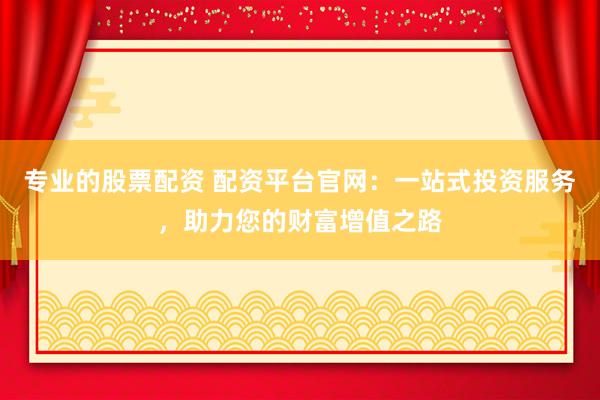 专业的股票配资 配资平台官网：一站式投资服务，助力您的财富增值之路