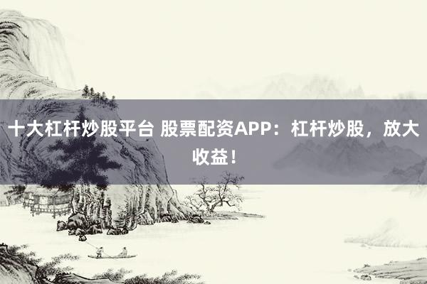 十大杠杆炒股平台 股票配资APP：杠杆炒股，放大收益！