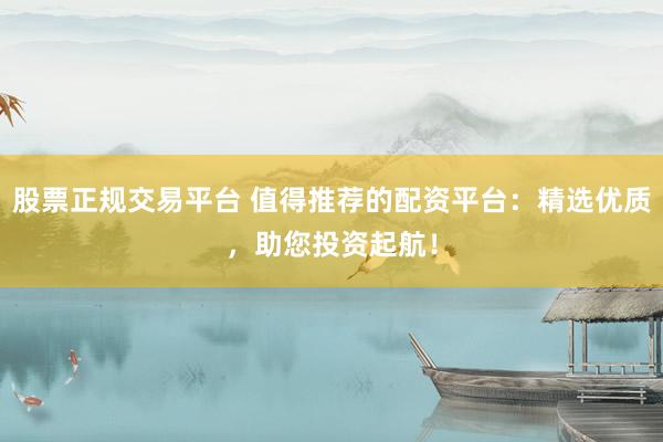 股票正规交易平台 值得推荐的配资平台：精选优质，助您投资起航！