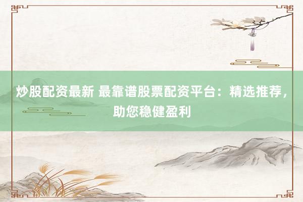 炒股配资最新 最靠谱股票配资平台：精选推荐，助您稳健盈利