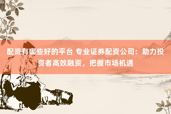 配资有哪些好的平台 专业证券配资公司：助力投资者高效融资，把握市场机遇