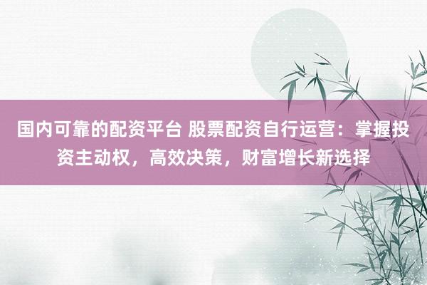 国内可靠的配资平台 股票配资自行运营：掌握投资主动权，高效决策，财富增长新选择