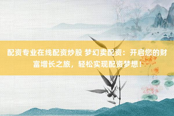配资专业在线配资炒股 梦幻卖配资：开启您的财富增长之旅，轻松实现配资梦想！