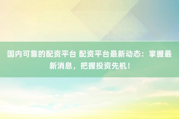 国内可靠的配资平台 配资平台最新动态：掌握最新消息，把握投资先机！
