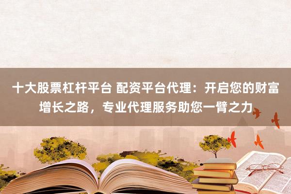 十大股票杠杆平台 配资平台代理：开启您的财富增长之路，专业代理服务助您一臂之力