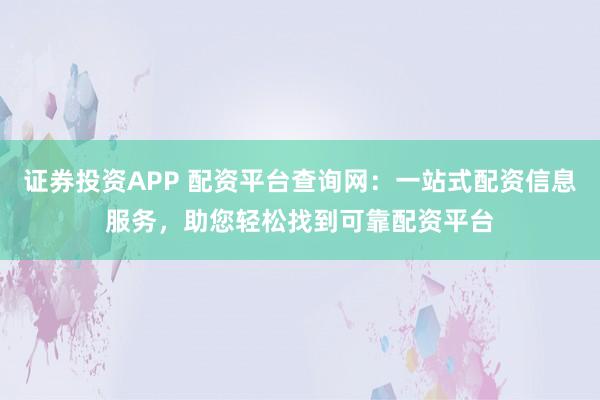 证券投资APP 配资平台查询网：一站式配资信息服务，助您轻松找到可靠配资平台