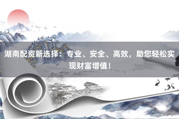 湖南配资新选择：专业、安全、高效，助您轻松实现财富增值！