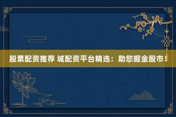 股票配资推荐 城配资平台精选：助您掘金股市！