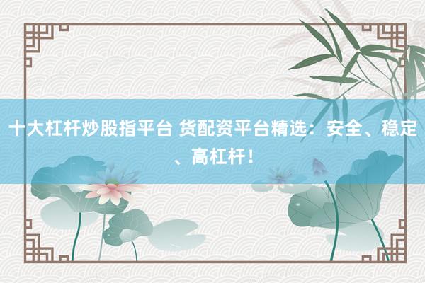 十大杠杆炒股指平台 货配资平台精选：安全、稳定、高杠杆！