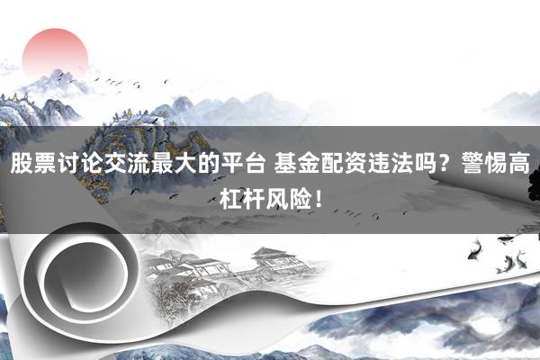 股票讨论交流最大的平台 基金配资违法吗？警惕高杠杆风险！