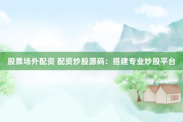 股票场外配资 配资炒股源码：搭建专业炒股平台