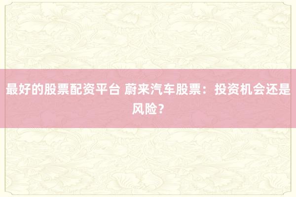 最好的股票配资平台 蔚来汽车股票：投资机会还是风险？