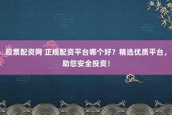 股票配资网 正规配资平台哪个好？精选优质平台，助您安全投资！