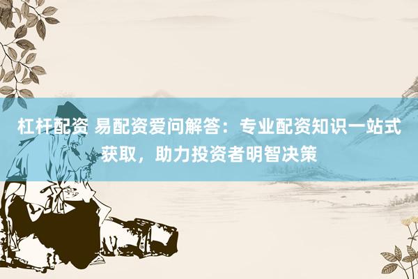 杠杆配资 易配资爱问解答：专业配资知识一站式获取，助力投资者明智决策
