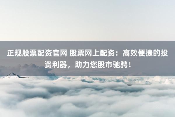 正规股票配资官网 股票网上配资：高效便捷的投资利器，助力您股市驰骋！