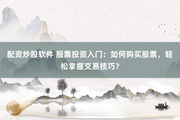 配资炒股软件 股票投资入门：如何购买股票，轻松掌握交易技巧？