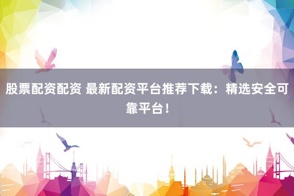 股票配资配资 最新配资平台推荐下载：精选安全可靠平台！