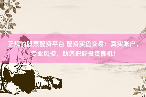 正规的股票配资平台 配资实盘交易：真实账户，专业风控，助您把握投资良机！