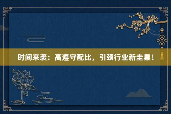 时间来袭：高遵守配比，引颈行业新圭臬！