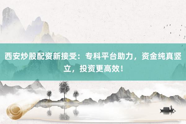 西安炒股配资新接受：专科平台助力，资金纯真竖立，投资更高效！