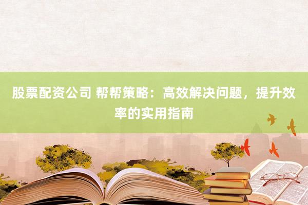 股票配资公司 帮帮策略：高效解决问题，提升效率的实用指南