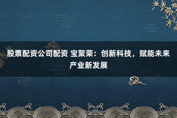 股票配资公司配资 宝聚荣：创新科技，赋能未来产业新发展
