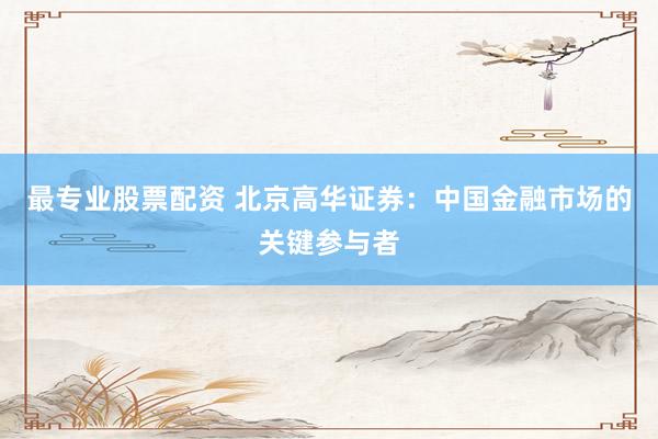 最专业股票配资 北京高华证券：中国金融市场的关键参与者