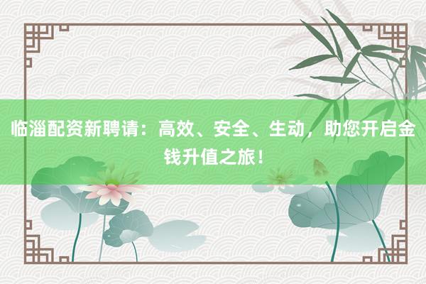 临淄配资新聘请：高效、安全、生动，助您开启金钱升值之旅！