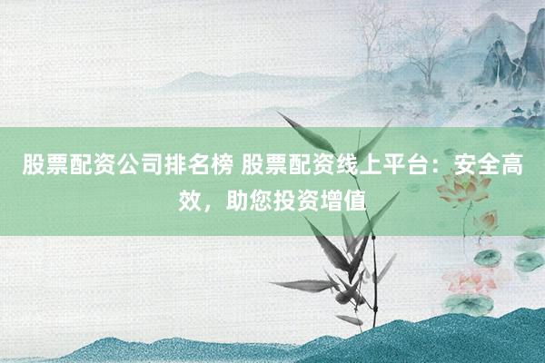 股票配资公司排名榜 股票配资线上平台：安全高效，助您投资增值