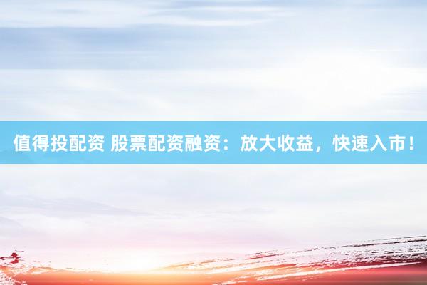 值得投配资 股票配资融资：放大收益，快速入市！